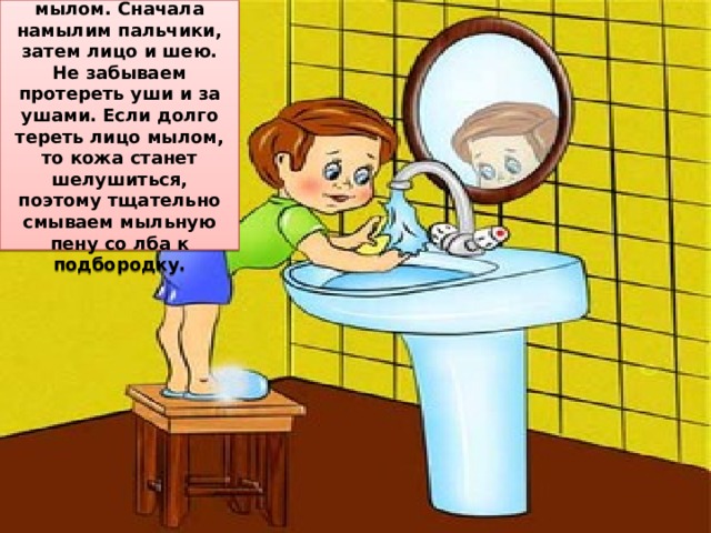 Лицо и шею моем с мылом. Сначала намылим пальчики, затем лицо и шею. Не забываем протереть уши и за ушами. Если долго тереть лицо мылом, то кожа станет шелушиться, поэтому тщательно смываем мыльную пену со лба к подбородку.  