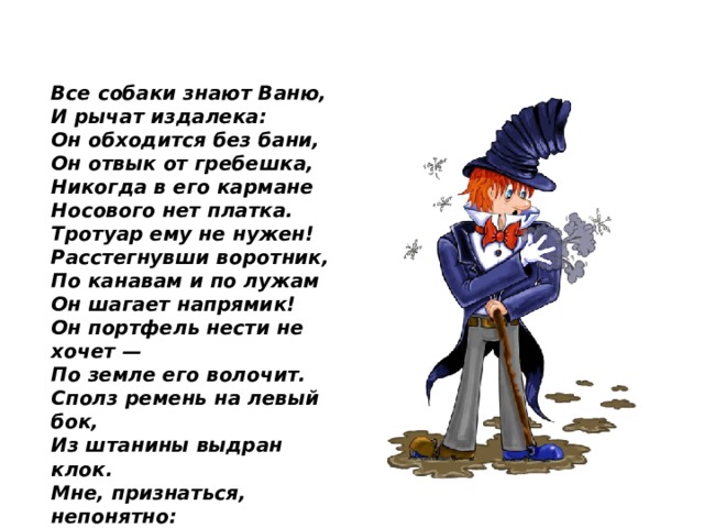 Все собаки знают Ваню, И рычат издалека: Он обходится без бани, Он отвык от гребешка, Никогда в его кармане Носового нет платка. Тротуар ему не нужен! Расстегнувши воротник, По канавам и по лужам Он шагает напрямик! Он портфель нести не хочет — По земле его волочит. Сполз ремень на левый бок, Из штанины выдран клок. Мне, признаться, непонятно: Что он сделал? Где он был? Как на лбу возникли пятна?  