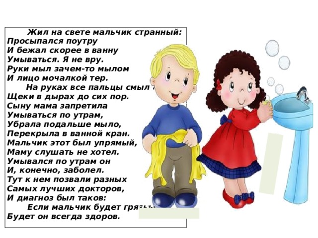  Жил на свете мальчик странный: Просыпался поутру И бежал скорее в ванну Умываться. Я не вру. Руки мыл зачем-то мылом И лицо мочалкой тер. На руках все пальцы смыл он, Щеки в дырах до сих пор. Сыну мама запретила Умываться по утрам, Убрала подальше мыло, Перекрыла в ванной кран. Мальчик этот был упрямый, Маму слушать не хотел. Умывался по утрам он И, конечно, заболел. Тут к нем позвали разных Самых лучших докторов, И диагноз был таков: Если мальчик будет грязным, Будет он всегда здоров.  