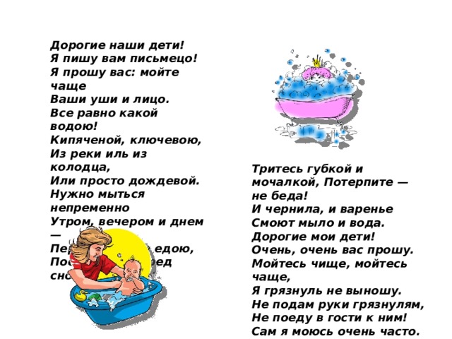 Дорогие наши дети! Я пишу вам письмецо! Я прошу вас: мойте чаще Ваши уши и лицо. Все равно какой водою! Кипяченой, ключевою, Из реки иль из колодца, Или просто дождевой. Нужно мыться непременно Утром, вечером и днем — Перед каждою едою, После сна и перед сном! Тритесь губкой и мочалкой, Потерпите — не беда! И чернила, и варенье Смоют мыло и вода. Дорогие мои дети! Очень, очень вас прошу. Мойтесь чище, мойтесь чаще, Я грязнуль не выношу. Не подам руки грязнулям, Не поеду в гости к ним! Сам я моюсь очень часто. До свиданья!»  