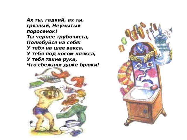 Ах ты, гадкий, ах ты, грязный, Неумытый поросенок! Ты чернее трубочиста, Полюбуйся на себя: У тебя на шее вакса, У тебя под носом клякса, У тебя такие руки, Что сбежали даже брюки!  
