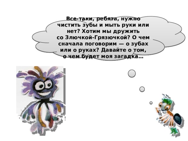 Все-таки, ребята, нужно чистить зубы и мыть руки или нет? Хотим мы дружить со Злючкой-Грязючкой? О чем сначала поговорим — о зубах или о руках? Давайте о том, о чем будет моя загадка…  