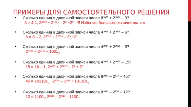 Примеры для самостоятельного решения Сколько единиц в двоичной записи числа 8 1023 + 2 1024 – 3?  3 = 4-1, 2 3069 + 2 1024 – 2 2 +2 0 !!! Избегать большого количества «-» Сколько единиц в двоичной записи числа 4 2016 + 2 2018 – 6?  6 = 8 – 2, 2 4032 + 2 2018 – 2 3 +2 1 Сколько единиц в двоичной записи числа 4 2014 + 2 2015 – 9?  2 4028 + 2 2015 – 1001 2 Сколько единиц в двоичной записи числа 4 2015 + 2 2015 – 15?  15 = 16 – 1, 2 4030 + 2 2015 – 2 4 + 2 0 Сколько единиц в двоичной записи числа 8 2014 – 2 614 + 45?  45 = 101101 2 , 2 6042 – 2 614 + 101101 2 Сколько единиц в двоичной записи числа 8 1014 – 2 530 – 12?  12 = 1100 2 , 2 3042 – 2 530 – 1100 2 