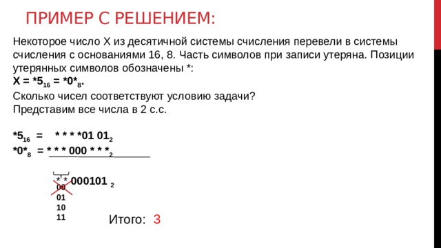 Пример с решением: Некоторое число X из десятичной системы счисления перевели в системы счисления с основаниями 16, 8. Часть символов при записи утеряна. Позиции утерянных символов обозначены *: X = *5 16 = *0* 8 . Сколько чисел соответствуют условию задачи? Представим все числа в 2 с.с. *5 16 = * * * *01 01 2  *0* 8 = * * * 000 * * * 2   * * 000101  2 00 01 10 11 Итого: 3 