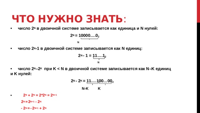 Что нужно знать : •  число 2 N в двоичной системе записывается как единица и N нулей:  2 N = 10000….0 2  N •  число 2 N -1 в двоичной системе записывается как N единиц: 2 N - 1 = 11….1 2  N •  число 2 N –2 K при K  2 N - 2 K = 11….100…00 2   N-K K • 2 N + 2 N = 2*2 N = 2 N+1  2 N =  2 N+1 - 2 N   - 2 N =  -  2 N+1 + 2 N 