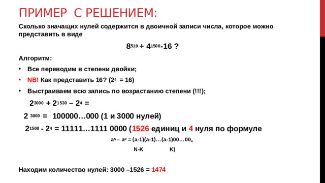 Пример с решением: Сколько значащих нулей содержится в двоичной записи числа, которое можно представить в виде  8 510 + 4 1500 -16 ? Алгоритм: Все переводим в степени двойки; NB! Как представить 16? (2 4 = 16) Выстраиваем всю запись по возрастанию степени (!!!);  2 3000 + 2 1530 – 2 4 =  2 3000 =  100000…000 (1 и 3000 нулей)  2 1500 - 2 4 = 11111…1111 0000 ( 1526 единиц и 4 нуля по формуле a N – a K = (a-1)(a-1)…(a-1)00…00 a   N-K K)  Находим количество нулей: 3000 –1526 = 1474  