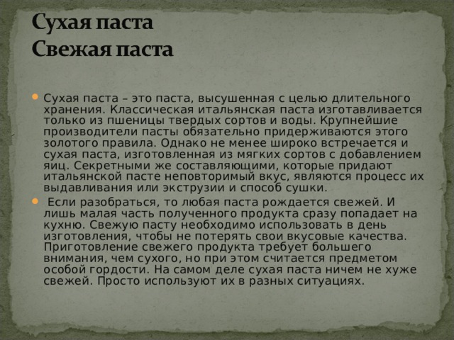 Сухая паста – это паста, высушенная с целью длительного хранения. Классическая итальянская паста изготавливается только из пшеницы твердых сортов и воды. Крупнейшие производители пасты обязательно придерживаются этого золотого правила. Однако не менее широко встречается и сухая паста, изготовленная из мягких сортов с добавлением яиц. Секретными же составляющими, которые придают итальянской пасте неповторимый вкус, являются процесс их выдавливания или экструзии и способ сушки.  Если разобраться, то любая паста рождается свежей. И лишь малая часть полученного продукта сразу попадает на кухню. Свежую пасту необходимо использовать в день изготовления, чтобы не потерять свои вкусовые качества. Приготовление свежего продукта требует большего внимания, чем сухого, но при этом считается предметом особой гордости. На самом деле сухая паста ничем не хуже свежей. Просто используют их в разных ситуациях. 