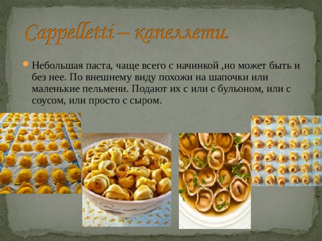 Небольшая паста, чаще всего с начинкой ,но может быть и без нее. По внешнему виду похожи на шапочки или маленькие пельмени. Подают их с или с бульоном, или с соусом, или просто с сыром.  