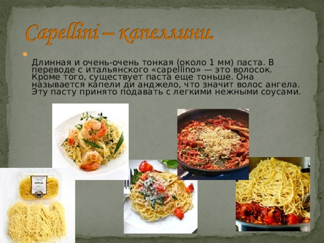  Длинная и очень-очень тонкая (около 1 мм) паста. В переводе с итальянского «сapellinо» — это волосок. Кроме того, существует паста еще тоньше. Она называется капели ди анджело, что значит волос ангела. Эту пасту принято подавать с легкими нежными соусами. 