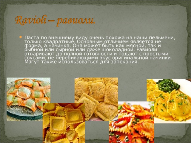 Паста по внешнему виду очень похожа на наши пельмени, только квадратные. Основным отличием является не форма, а начинка. Она может быть как мясной, так и рыбной или сырной или даже шоколадной. Равиоли отваривают до полной готовности и подают с простыми соусами, не перебивающими вкус оригинальной начинки. Могут также использоваться для запекания. 