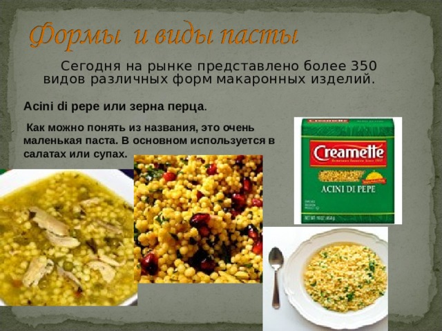  Сегодня на рынке представлено более 350 видов различных форм макаронных изделий. Acini di pepe или зерна перца .  Как можно понять из названия, это очень маленькая паста. В основном используется в салатах или супах. 