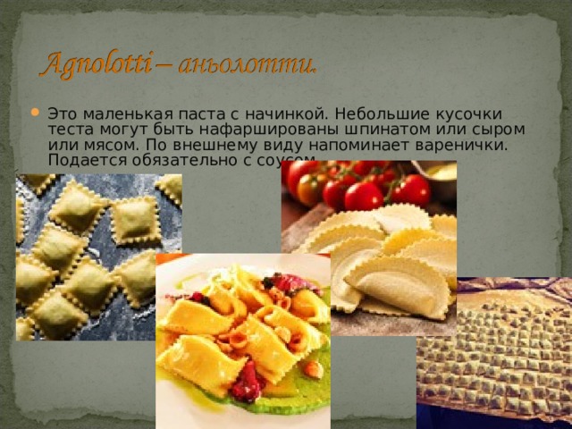 Это маленькая паста с начинкой. Небольшие кусочки теста могут быть нафаршированы шпинатом или сыром или мясом. По внешнему виду напоминает варенички. Подается обязательно с соусом. 