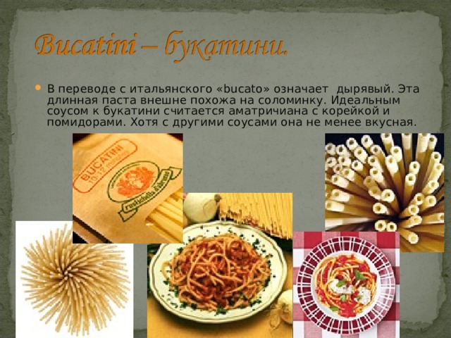 В переводе с итальянского «bucato» означает  дырявый. Эта длинная паста внешне похожа на соломинку. Идеальным соусом к букатини считается аматричиана с корейкой и помидорами. Хотя с другими соусами она не менее вкусная. 