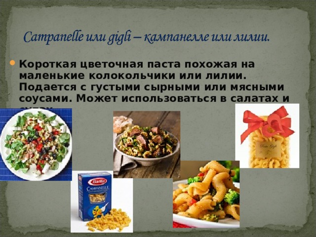 Короткая цветочная паста похожая на маленькие колокольчики или лилии. Подается с густыми сырными или мясными соусами. Может использоваться в салатах и супах. 