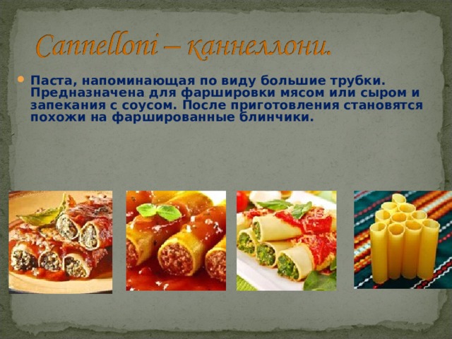 Паста, напоминающая по виду большие трубки. Предназначена для фаршировки мясом или сыром и запекания с соусом. После приготовления становятся похожи на фаршированные блинчики. 