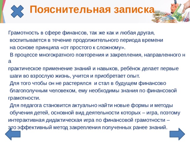 Пояснительная записка Грамотность в сфере финансов, так же как и любая другая,  воспитывается в течение продолжительного периода времени  на основе принципа «от простого к сложному».  В процессе многократного повторения и закрепления, направленного на практическое применение знаний и навыков, ребёнок делает первые  шаги во взрослую жизнь, учится и приобретает опыт.  Для того чтобы он не растерялся и стал в будущем финансово  благополучным человеком, ему необходимы знания по финансовой грамотности.  Для педагога становится актуально найти новые формы и методы  обучения детей, основной вид деятельности которых – игра, поэтому интерактивная дидактическая игра по финансовой грамотности – это эффективный метод закрепления полученных ранее знаний. 