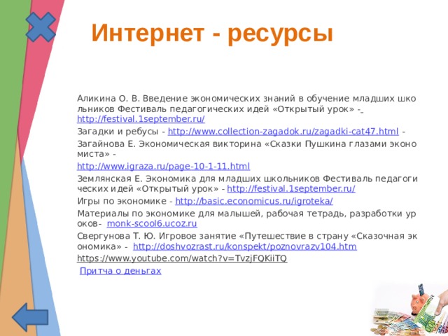  Интернет - ресурсы Аликина О. В. Введение экономических знаний в обучение младших школьников Фестиваль педагогических идей «Открытый урок» - http://festival.1september.ru/ Загадки и ребусы - http://www.collection-zagadok.ru/zagadki-cat47.html - Загайнова Е. Экономическая викторина «Сказки Пушкина глазами экономиста» - http://www.igraza.ru/page-10-1-11.html Землянская Е. Экономика для младших школьников Фестиваль педагогических идей «Открытый урок» - http://festival.1september.ru/ Игры по экономике - http://basic.economicus.ru/igroteka/ Материалы по экономике для малышей, рабочая тетрадь, разработки уроков- monk-scool6.ucoz.ru Свергунова Т. Ю. Игровое занятие «Путешествие в страну «Сказочная экономика» - http://doshvozrast.ru/konspekt/poznovrazv104.htm https://www.youtube.com/watch?v=TvzjFQKiiTQ Притча о деньгах 