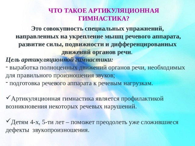 Что такое артикуляционная гимнастика? Это совокупность специальных упражнений, направленных на укрепление мышц речевого аппарата, развитие силы, подвижности и дифференцированных движений органов речи . Цель артикуляционной гимнастики: выработка полноценных движений органов речи, необходимых для правильного произношения звуков; подготовка речевого аппарата к речевым нагрузкам. Артикуляционная гимнастика является профилактикой возникновения некоторых речевых нарушений. Детям 4-х, 5-ти лет – поможет преодолеть уже сложившиеся дефекты звукопроизношения. 