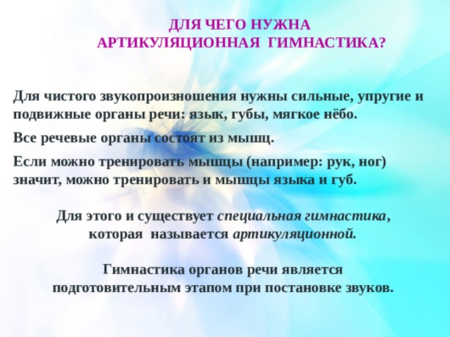 ДЛЯ ЧЕГО НУЖНА артикуляционнАЯ гимнастикА? Для чистого звукопроизношения нужны сильные, упругие и подвижные органы речи: язык, губы, мягкое нёбо. Все речевые органы состоят из мышц. Если можно тренировать мышцы (например: рук, ног) значит, можно тренировать и мышцы языка и губ. Для этого и существует специальная гимнастика , которая называется артикуляционной. Гимнастика органов речи является подготовительным этапом при постановке звуков. 