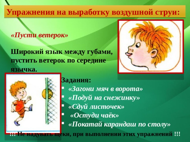 Упражнения на выработку воздушной струи: «Пусти ветерок» Широкий язык между губами, пустить ветерок по середине язычка. Задания: «Загони мяч в ворота» «Подуй на снежинку» «Сдуй листочек» «Остуди чаёк» «Покатай карандаш по столу» !!! Не надувать щеки, при выполнении этих упражнений !!! 