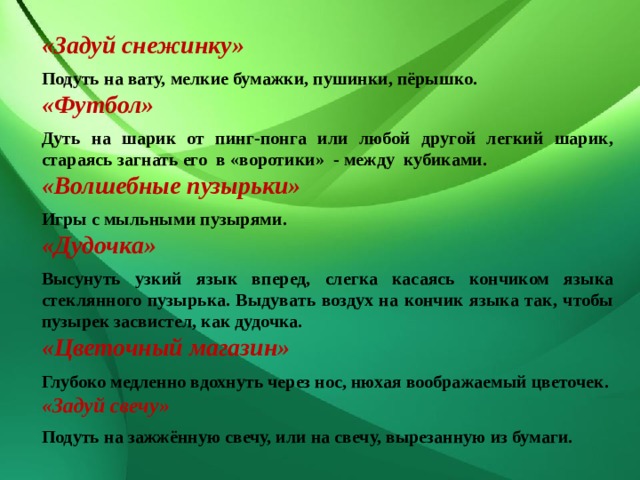 «Задуй снежинку» Подуть на вату, мелкие бумажки, пушинки, пёрышко. «Футбол» Дуть на шарик от пинг-понга или любой другой легкий шарик, стараясь загнать его в «воротики» - между кубиками. «Волшебные пузырьки» Игры с мыльными пузырями. «Дудочка» Высунуть узкий язык вперед, слегка касаясь кончиком языка стеклянного пузырька. Выдувать воздух на кончик языка так, чтобы пузырек засвистел, как дудочка. «Цветочный магазин» Глубоко медленно вдохнуть через нос, нюхая воображаемый цветочек. «Задуй свечу» Подуть на зажжённую свечу, или на свечу, вырезанную из бумаги. 