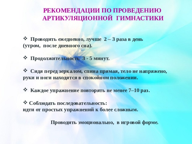 РЕКОМЕНДАЦИИ ПО ПРОВЕДЕНИЮ артикуляционнОЙ гимнастикИ Проводить ежедневно, лучше 2 – 3 раза в день (утром, после дневного сна). Продолжительность 3 - 5 минут. Сидя перед зеркалом, спина прямая, тело не напряжено, руки и ноги находятся в спокойном положении. Каждое упражнение повторять не менее 7–10 раз. Соблюдать последовательность: идти от простых упражнений к более сложным. Проводить эмоционально, в игровой форме. 