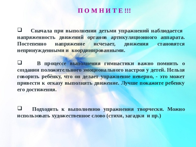 П о м н и т е !!! Сначала при выполнении детьми упражнений наблюдается напряженность движений органов артикуляционного аппарата. Постепенно напряжение исчезает, движения становятся непринужденными и координированными. В процессе выполнения гимнастики важно помнить о создании положительного эмоционального настроя у детей. Нельзя говорить ребёнку, что он делает упражнение неверно, - это может привести к отказу выполнять движение. Лучше покажите ребенку его достижения. Подходить к выполнению упражнения творчески. Можно использовать художественное слово (стихи, загадки и пр.) 