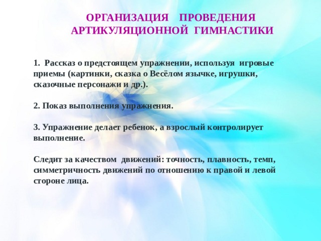 Организация ПРОВЕДЕНИя артикуляционнОЙ гимнастикИ 1. Рассказ о предстоящем упражнении, используя игровые приемы (картинки, сказка о Весёлом язычке, игрушки, сказочные персонажи и др.).   2. Показ выполнения упражнения.   3. Упражнение делает ребенок, а взрослый контролирует выполнение. Следит за качеством движений: точность, плавность, темп, симметричность движений по отношению к правой и левой стороне лица. 