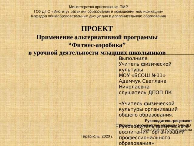 Министерство просвещения ПМР ГОУ ДПО «Институт развития образования и повышения квалификации» Кафедра общеобразовательных дисциплин и дополнительного образования ПРОЕКТ Применение альтернативной программы “Фитнес-аэробика”  в урочной деятельности младших школьников  Выполнила Учитель физической культуры МОУ «БСОШ №11» Адамчук Светлана Николаевна слушатель ДПОП ПК «Учитель физической культуры организаций общего образования. Руководитель физического воспитания организаций профессионального образования» Руководитель-рецензент Старший преподаватель кафедры ОДиДО Гошко Ирина Александровна Тирасполь, 2020 г. 