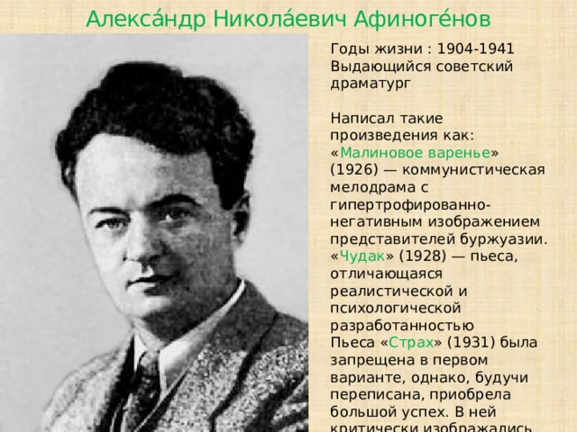 Алекса́ндр Никола́евич Афиноге́нов Годы жизни : 1904-1941 Выдающийся советский драматург Написал такие произведения как: « Малиновое варенье » (1926) — коммунистическая мелодрама с гипертрофированно-негативным изображением представителей буржуазии. « Чудак » (1928) — пьеса, отличающаяся реалистической и психологической разработанностью Пьеса « Страх » (1931) была запрещена в первом варианте, однако, будучи переписана, приобрела большой успех. В ней критически изображались проблемы введения старой интеллигенции в новую систему.