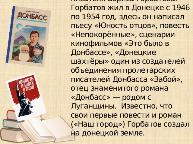 Улица в Киевском районе - Горбатова названа в честь писателя Бориса Горбатова. Горбатов жил в Донецке с 1946 по 1954 год, здесь он написал пьесу «Юность отцов», повесть «Непокорённые», сценарии кинофильмов «Это было в Донбассе», «Донецкие шахтёры» один из создателей объединения пролетарских писателей Донбасса «Забой», отец знаменитого романа «Донбасс» — родом с Луганщины. Известно, что свои первые повести и роман («Наш город») Горбатов создал на донецкой земле.