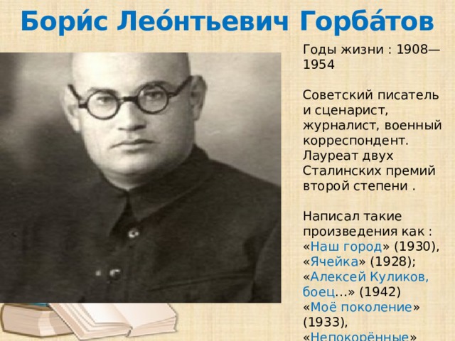 Бори́с Лео́нтьевич Горба́тов Годы жизни : 1908—1954 Советский писатель и сценарист, журналист, военный корреспондент. Лауреат двух Сталинских премий второй степени . Написал такие произведения как : « Наш город » (1930), « Ячейка » (1928); « Алексей Куликов, боец …» (1942) « Моё поколение » (1933), « Непокорённые » (1943); « Закон зимовки », « Одна ночь »