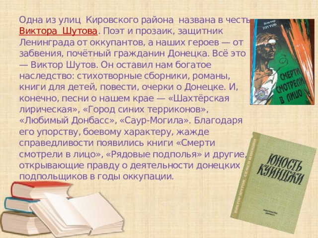Одна из улиц Кировского района названа в честь Виктора Шутова . Поэт и прозаик, защитник Ленинграда от оккупантов, а наших героев — от забвения, почётный гражданин Донецка. Всё это — Виктор Шутов. Он оставил нам богатое наследство: стихотворные сборники, романы, книги для детей, повести, очерки о Донецке. И, конечно, песни о нашем крае — «Шахтёрская лирическая», «Город синих терриконов», «Любимый Донбасс», «Саур-Могила». Благодаря его упорству, боевому характеру, жажде справедливости появились книги «Смерти смотрели в лицо», «Рядовые подполья» и другие, открывающие правду о деятельности донецких подпольщиков в годы оккупации.