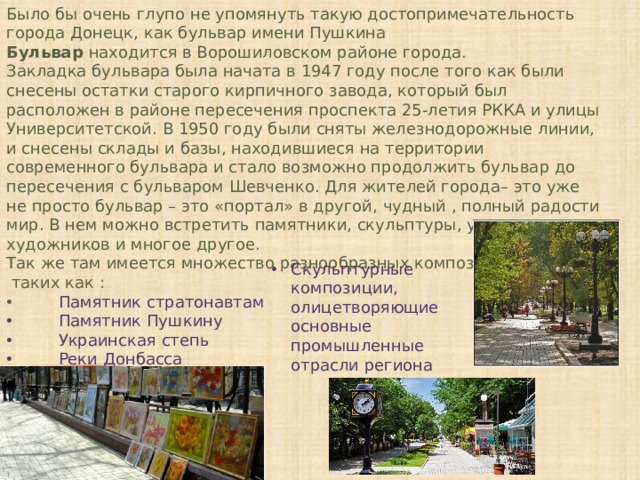 Было бы очень глупо не упомянуть такую достопримечательность города Донецк, как бульвар имени Пушкина Бульвар находится в Ворошиловском районе города. Закладка бульвара была начата в 1947 году после того как были снесены остатки старого кирпичного завода, который был расположен в районе пересечения проспекта 25-летия РККА и улицы Университетской. В 1950 году были сняты железнодорожные линии, и снесены склады и базы, находившиеся на территории современного бульвара и стало возможно продолжить бульвар до пересечения с бульваром Шевченко. Для жителей города– это уже не просто бульвар – это «портал» в другой, чудный , полный радости мир. В нем можно встретить памятники, скульптуры, уличных художников и многое другое. Так же там имеется множество разнообразных композиций таких как : Памятник стратонавтам Памятник Пушкину Украинская степь Реки Донбасса Пальма Мерцалова Скульптурные композиции, олицетворяющие основные промышленные отрасли региона