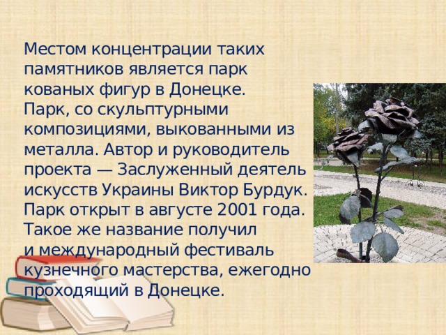 Местом концентрации таких памятников является парк кованых фигур в Донецке. Парк, со скульптурными композициями, выкованными из металла. Автор и руководитель проекта — Заслуженный деятель искусств Украины Виктор Бурдук. Парк открыт в августе 2001 года. Такое же название получил и международный фестиваль кузнечного мастерства, ежегодно проходящий в Донецке.
