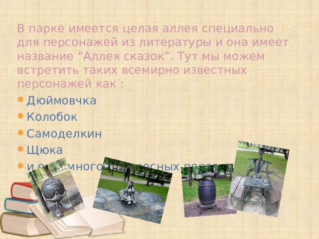 В парке имеется целая аллея специально для персонажей из литературы и она имеет название “Аллея сказок”. Тут мы можем встретить таких всемирно известных персонажей как : Дюймовчка Колобок Самоделкин Щюка и еще много интересных персонажей