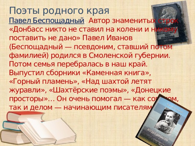 Поэты родного края Павел Беспощадный . Автор знаменитых строк «Донбасс никто не ставил на колени и никому поставить не дано» Павел Иванов (Беспощадный — псевдоним, ставший потом фамилией) родился в Смоленской губернии. Потом семья перебралась в наш край. Выпустил сборники «Каменная книга», «Горный пламень», «Над шахтой летят журавли», «Шахтёрские поэмы», «Донецкие просторы»… Он очень помогал — как советом, так и делом — начинающим писателям.