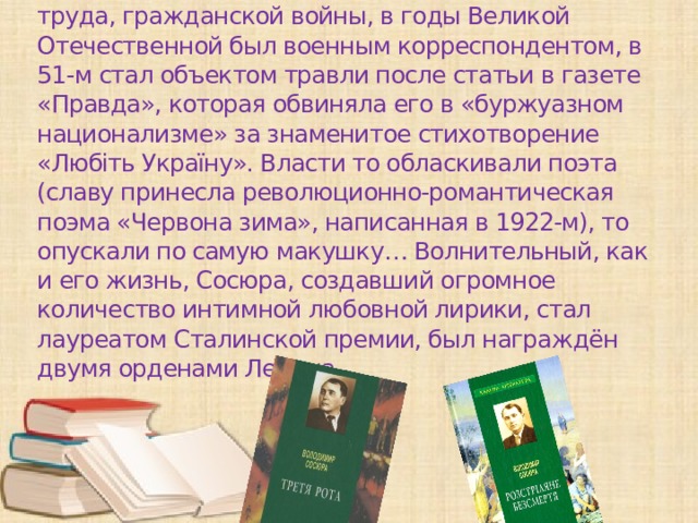 Владимир Сосюра . Уроженец Дебальцева начинал как агроном. Хлебнул шахтёрского труда, гражданской войны, в годы Великой Отечественной был военным корреспондентом, в 51-м стал объектом травли после статьи в газете «Правда», которая обвиняла его в «буржуазном национализме» за знаменитое стихотворение «Любіть Україну». Власти то обласкивали поэта (славу принесла революционно-романтическая поэма «Червона зима», написанная в 1922-м), то опускали по самую макушку… Волнительный, как и его жизнь, Сосюра, создавший огромное количество интимной любовной лирики, стал лауреатом Сталинской премии, был награждён двумя орденами Ленина.