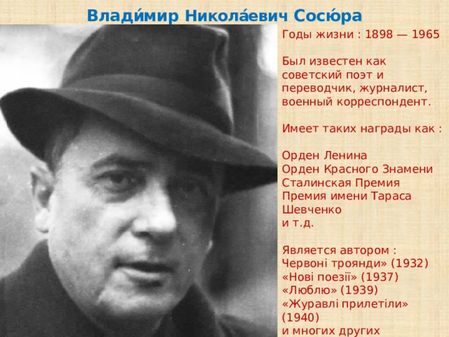 Влади́мир Никола́евич Сосю́ра Годы жизни : 1898 — 1965 Был известен как советский поэт и переводчик, журналист, военный корреспондент. Имеет таких награды как : Орден Ленина Орден Красного Знамени Сталинская Премия Премия имени Тараса Шевченко и т.д. Является автором : Червоні троянди» (1932) «Нові поезії» (1937) «Люблю» (1939) «Журавлі прилетіли» (1940) и многих других