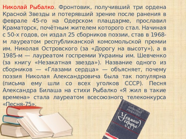 Николай Рыбалко . Фронтовик, получивший три ордена Красной Звезды и потерявший зрение после ранения в феврале 45-го на Одерском плацдарме, прославил Краматорск, почётным жителем которого стал. Начиная с 50-х годов, он издал 25 сборников поэзии, став в 1968-м лауреатом республиканской комсомольской премии им. Николая Островского (за «Дорогу на высоту»), а в 1985-м — лауреатом госпремии Украины им. Шевченко (за книгу «Незакатная звезда»). Название одного из сборников — «Глазами сердца» — объясняет, почему поэзия Николая Александровича была так популярна (письма ему шли со всех уголков СССР). Песня Александра Билаша на стихи Рыбалко «Я жил в такие времена» стала лауреатом всесоюзного телеконкурса «Песня-75».