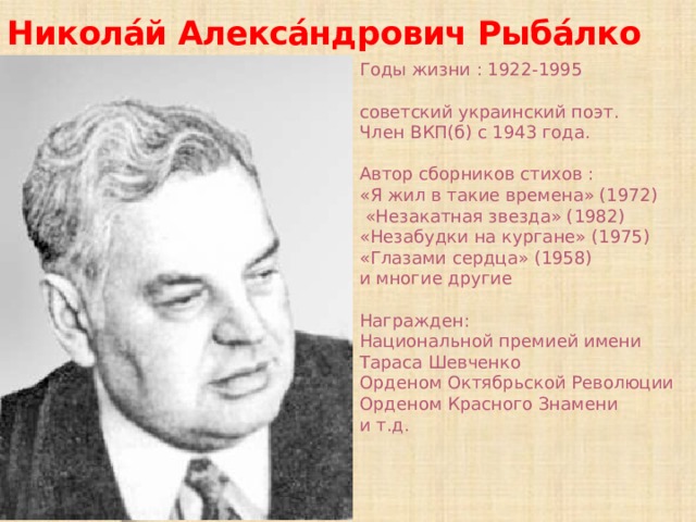 Никола́й Алекса́ндрович Рыба́лко Годы жизни : 1922-1995 советский украинский поэт. Член ВКП(б) с 1943 года. Автор сборников стихов : «Я жил в такие времена» (1972) «Незакатная звезда» (1982) «Незабудки на кургане» (1975) «Глазами сердца» (1958) и многие другие Награжден: Национальной премией имени Тараса Шевченко Орденом Октябрьской Революции Орденом Красного Знамени и т.д.