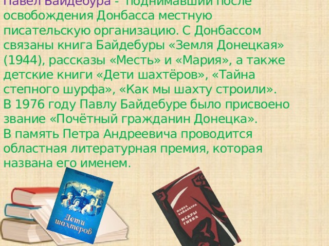 Павел Байдебура - поднимавший после освобождения Донбасса местную писательскую организацию. С Донбассом связаны книга Байдебуры «Земля Донецкая» (1944), рассказы «Месть» и «Мария», а также детские книги «Дети шахтёров», «Тайна степного шурфа», «Как мы шахту строили». В 1976 году Павлу Байдебуре было присвоено звание «Почётный гражданин Донецка». В память Петра Андреевича проводится областная литературная премия, которая названа его именем.