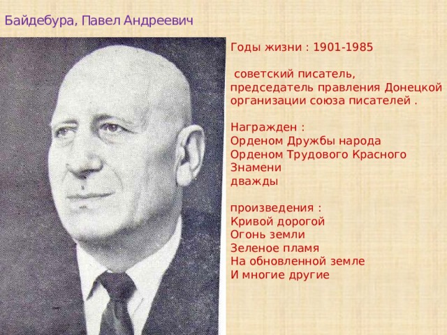 Байдебура, Павел Андреевич Годы жизни : 1901-1985 советский писатель, председатель правления Донецкой организации союза писателей . Награжден : Орденом Дружбы народа Орденом Трудового Красного Знамени дважды произведения : Кривой дорогой Огонь земли Зеленое пламя На обновленной земле И многие другие
