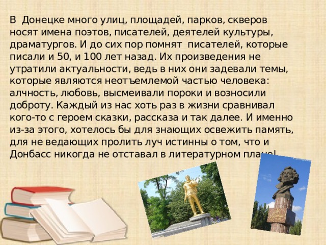 В Донецке много улиц, площадей, парков, скверов носят имена поэтов, писателей, деятелей культуры, драматургов. И до сих пор помнят писателей, которые писали и 50, и 100 лет назад. Их произведения не утратили актуальности, ведь в них они задевали темы, которые являются неотъемлемой частью человека: алчность, любовь, высмеивали пороки и возносили доброту. Каждый из нас хоть раз в жизни сравнивал кого-то с героем сказки, рассказа и так далее. И именно из-за этого, хотелось бы для знающих освежить память, для не ведающих пролить луч истинны о том, что и Донбасс никогда не отставал в литературном плане!