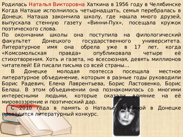 Родилась Наталья Викторовна Хаткина в 1956 году в Челябинске Когда Наташе исполнилось четырнадцать, семья перебралась в Донецк. Наташа закончила школу, где нашла много друзей, выпускала стенную газету «Винни-Пух», посещала кружок поэтического слова. По окончании школы она поступила на филологический факультет Донецкого государственного университета. Литературное имя она обрела уже в 17 лет, когда «Комсомольская правда» опубликовала четыре её стихотворения. Хоть и газета, но всесоюзная, девять миллионов читателей! Ей писали письма со всей страны… В Донецке молодая поэтесса посещала местное литературное объединение, которым в разные годы руководили Борис Радевич, Елена Лаврентьева, Борис Ластовенко, Борис Белаш. В этом объединении она познакомилась со многими интересными людьми, которые оказали влияние на её мировоззрение и поэтический дар. С 2010 года в память о Наталье Хаткиной в Донецке проводится литературный конкурс.