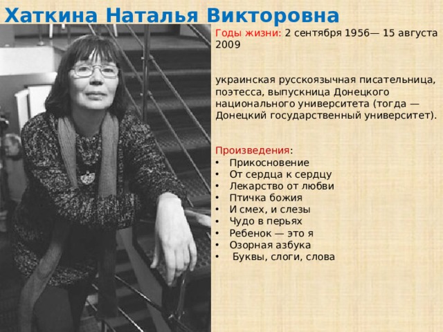 Хаткина Наталья Викторовна Годы жизни: 2 сентября 1956— 15 августа 2009 украинская русскоязычная писательница, поэтесса, выпускница Донецкого национального университета (тогда — Донецкий государственный университет). Произведения : Прикосновение От сердца к сердцу Лекарство от любви Птичка божия И смех, и слезы Чудо в перьях Ребенок — это я Озорная азбука Буквы, слоги, слова