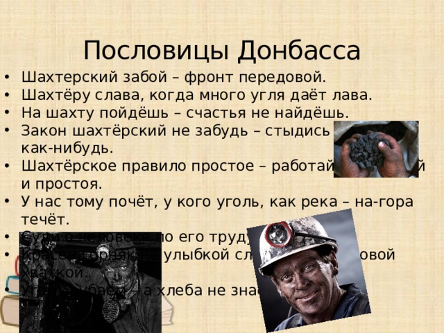Пословицы Донбасса Шахтерский забой – фронт передовой. Шахтёру слава, когда много угля даёт лава. На шахту пойдёшь – счастья не найдёшь. Закон шахтёрский не забудь – стыдись работать как-нибудь. Шахтёрское правило простое – работай без аварий и простоя. У нас тому почёт, у кого уголь, как река – на-гора течёт. Суди о человеке по его труду. Красен горняк не улыбкой сладкой, а трудовой хваткой. Уголь рубаем – а хлеба не знаем.
