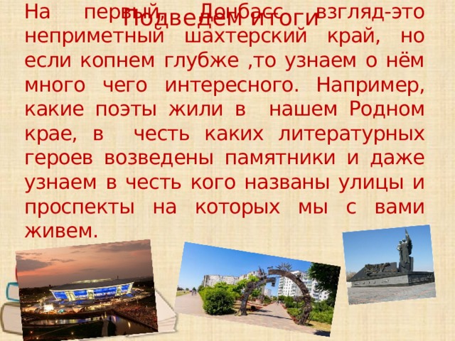 На первый, Донбасс взгляд-это неприметный шахтерский край, но если копнем глубже ,то узнаем о нём много чего интересного. Например, какие поэты жили в нашем Родном крае, в честь каких литературных героев возведены памятники и даже узнаем в честь кого названы улицы и проспекты на которых мы с вами живем. Подведем итоги