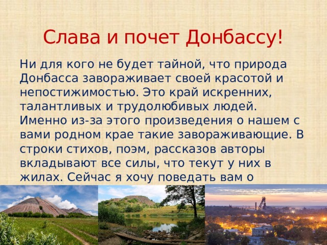 Слава и почет Донбассу! Ни для кого не будет тайной, что природа Донбасса завораживает своей красотой и непостижимостью. Это край искренних, талантливых и трудолюбивых людей. Именно из-за этого произведения о нашем с вами родном крае такие завораживающие. В строки стихов, поэм, рассказов авторы вкладывают все силы, что текут у них в жилах. Сейчас я хочу поведать вам о некоторых таких бессмертных произведениях о нашей родной земле.