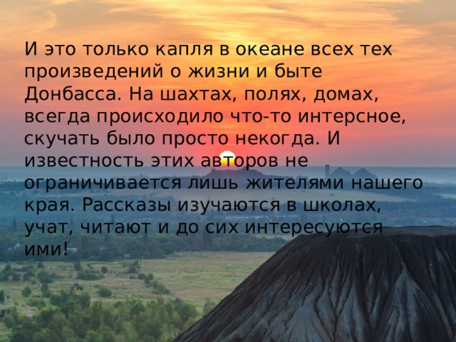 И это только капля в океане всех тех произведений о жизни и быте Донбасса. На шахтах, полях, домах, всегда происходило что-то интерсное, скучать было просто некогда. И известность этих авторов не ограничивается лишь жителями нашего края. Рассказы изучаются в школах, учат, читают и до сих интересуются ими!